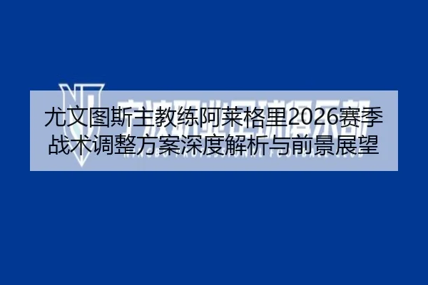 尤文图斯主教练阿莱格里2026赛季战术调整方案深度解析与前景展望